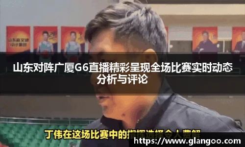 山东对阵广厦G6直播精彩呈现全场比赛实时动态分析与评论