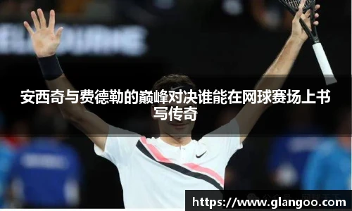 安西奇与费德勒的巅峰对决谁能在网球赛场上书写传奇