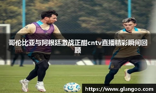 哥伦比亚与阿根廷激战正酣cntv直播精彩瞬间回顾
